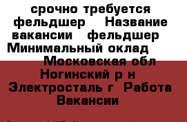 срочно требуется фельдшер! › Название вакансии ­ фельдшер › Минимальный оклад ­ 20 000 - Московская обл., Ногинский р-н, Электросталь г. Работа » Вакансии   